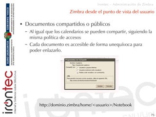 Irontec – Administración de Zimbra

                            Zimbra desde el punto de vista del usuario

●   Documentos compartidos o públicos
    –   Al igual que los calendarios se pueden compartir, siguiendo la
        misma política de accesos
    –   Cada documento es accesible de forma unequívoca para
        poder enlazarlo.




            http://dominio.zimbra/home/<usuario>/Notebook

                                                                          75
 