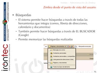 Irontec – Administración de Zimbra

                          Zimbra desde el punto de vista del usuario

●   Búsquedas
    –   El sistema permite hacer búsquedas a través de todas las
        herramientas que integra (correo, libreta de direcciones,
        calendario y documentos)
    –   También permite hacer búsquedas a través de EL BUSCADOR
        (Google)
    –   Permite memorizar las búsquedas realizadas




                                                                       76
 
