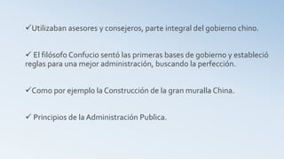 Utilizaban asesores y consejeros, parte integral del gobierno chino.
 El filósofo Confucio sentó las primeras bases de gobierno y estableció
reglas para una mejor administración, buscando la perfección.
Como por ejemplo la Construcción de la gran muralla China.
 Principios de la Administración Publica.
 