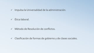  Impulsa la Universalidad de la administración.
 Ética laboral.
 Método de Resolución de conflictos.
 Clasificación de formas de gobierno y de clases sociales.
 