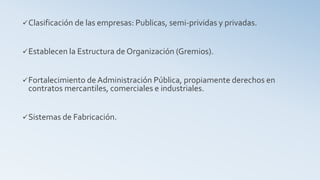 Clasificación de las empresas: Publicas, semi-prividas y privadas.
Establecen la Estructura de Organización (Gremios).
Fortalecimiento deAdministración Pública, propiamente derechos en
contratos mercantiles, comerciales e industriales.
Sistemas de Fabricación.
 