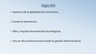 Siglo XXI
 Apertura de la globalización económica.
Comercio electrónico.
 Más y mejores herramientas tecnológicas.
 Hoy en día continua evolucionado la gestión administrativa.
 
