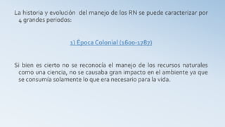 La historia y evolución del manejo de los RN se puede caracterizar por
4 grandes periodos:
1) Época Colonial (1600-1787)
Si bien es cierto no se reconocía el manejo de los recursos naturales
como una ciencia, no se causaba gran impacto en el ambiente ya que
se consumía solamente lo que era necesario para la vida.
 