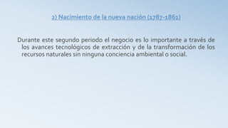 2) Nacimiento de la nueva nación (1787-1861)
Durante este segundo periodo el negocio es lo importante a través de
los avances tecnológicos de extracción y de la transformación de los
recursos naturales sin ninguna conciencia ambiental o social.
 