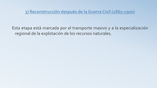 3) Reconstrucción después de la Guerra Civil (1865-1900)
Esta etapa está marcada por el transporte masivo y a la especialización
regional de la explotación de los recursos naturales.
 