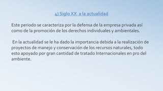 4) Siglo XX a la actualidad
Este periodo se caracteriza por la defensa de la empresa privada así
como de la promoción de los derechos individuales y ambientales.
En la actualidad se le ha dado la importancia debida a la realización de
proyectos de manejo y conservación de los recursos naturales, todo
esto apoyado por gran cantidad de tratado Internacionales en pro del
ambiente.
 