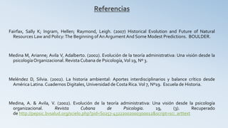 Referencias
Fairfax, Sally K; Ingram, Hellen; Raymond, Leigh. (2007) Historical Evolution and Future of Natural
Resources Law and Policy:The Beginning of AnArgument And Some Modest Predictions. BOULDER.
Medina M, Arianne; Avila V, Adalberto. (2002). Evolución de la teoría administrativa: Una visión desde la
psicologíaOrganizacional. Revista Cubana de Psicología,Vol 19, Nº 3.
Meléndez D, Silvia. (2002). La historia ambiental: Aportes interdisciplinarios y balance crítico desde
América Latina.Cuadernos Digitales, Universidad de Costa Rica.Vol 7, Nº19. Escuela de Historia.
Medina, A. & Avila, V. (2002). Evolución de la teoría administrativa: Una visión desde la psicología
organizacional. Revista Cubana de Psicologia. 19, (3). Recuperado
de http://pepsic.bvsalud.org/scielo.php?pid=S0257-43222002000300012&script=sci_arttext
 