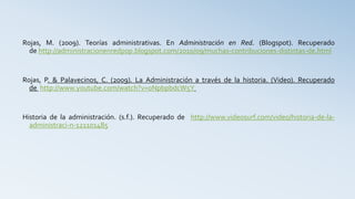 Rojas, M. (2009). Teorías administrativas. En Administración en Red. (Blogspot). Recuperado
de http://administracionenredpop.blogspot.com/2010/09/muchas-contribuciones-distintas-de.html
Rojas, P. & Palavecinos, C. (2009). La Administración a través de la historia. (Video). Recuperado
de http://www.youtube.com/watch?v=0NpbpbdcW5Y
Historia de la administración. (s.f.). Recuperado de http://www.videosurf.com/video/historia-de-la-
administraci-n-121101485
 