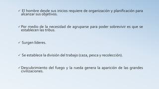  El hombre desde sus inicios requiere de organización y planificación para
alcanzar sus objetivos.
 Por medio de la necesidad de agruparse para poder sobrevivir es que se
establecen las tribus.
 Surgen líderes.
 Se establece la división del trabajo (caza, pesca y recolección).
 Descubrimiento del fuego y la rueda genera la aparición de las grandes
civilizaciones.
 