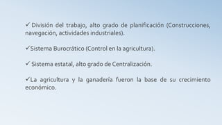  División del trabajo, alto grado de planificación (Construcciones,
navegación, actividades industriales).
Sistema Burocrático (Control en la agricultura).
 Sistema estatal, alto grado de Centralización.
La agricultura y la ganadería fueron la base de su crecimiento
económico.
 