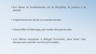 Sus bases se fundamentan en la disciplina, la justicia y la
piedad.
 Implementación de los 10 mandamientos.
 Desarrollan el liderazgo, por medio del patriarcado.
 Los lideres empiezan a delegar funciones, para tener más
tiempo para atender asuntos principales.
 