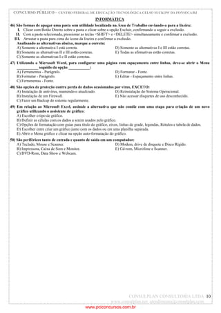 CONCURSO PÚBLICO – CENTRO FEDERAL DE EDUCAÇÃO TECNOLÓGICA CELSO SUCKOW DA FONSECA/RJ
CONSULPLAN CONSULTORIA LTDA
www.consulplan.net atendimento@consulplan.com
10
INFORMÁTICA
46) São formas de apagar uma pasta sem utilidade localizada na Área de Trabalho enviando-a para a lixeira:
I. Clicar com Botão Direito sobre a pasta e clicar sobre a opção Excluir, confirmando a seguir a exclusão.
II. Com a pasta selecionada, pressionar as teclas <SHIFT> e <DELETE> simultaneamente e confirmar a exclusão.
III. Arrastar a pasta para cima do ícone da lixeira e confirmar a exclusão.
Analisando as alternativas abaixo, marque a correta:
A) Somente a alternativa I está correta. D) Somente as alternativas I e III estão corretas.
B) Somente as alternativas II e III estão corretas. E) Todas as afirmativas estão corretas.
C) Somente as alternativas I e II estão corretas.
47) Utilizando o Microsoft Word, para configurar uma página com espaçamento entre linhas, deve-se abrir o Menu
___________ seguido da opção ___________:
A) Ferramentas - Parágrafo. D) Formatar - Fonte.
B) Formatar - Parágrafo. E) Editar - Espaçamento entre linhas.
C) Ferramentas - Fonte.
48) São opções de proteção contra perda de dados ocasionados por vírus, EXCETO:
A) Instalação de antivírus, mantendo-o atualizado. D) Reinstalação do Sistema Operacional.
B) Instalação de um Firewall. E) Não acessar disquetes de uso desconhecido.
C) Fazer um Backup do sistema regularmente.
49) Em relação ao Microsoft Excel, assinale a alternativa que não condiz com uma etapa para criação de um novo
gráfico utilizando o assistente de gráfico:
A) Escolher o tipo de gráfico.
B) Definir as células com os dados a serem usados pelo gráfico.
C) Opções de formatação com guias para título do gráfico, eixos, linhas de grade, legendas, Rótulos e tabela de dados.
D) Escolher entre criar um gráfico junto com os dados ou em uma planilha separada.
E) Abrir o Menu gráfico e clicar na opção auto-formatação do gráfico.
50) São periféricos tanto de entrada e quanto de saída em um computador:
A) Teclado, Mouse e Scanner. D) Modem, drive de disquete e Disco Rígido.
B) Impressora, Caixa de Som e Monitor. E) Cd-rom, Microfone e Scanner.
C) DVD-Rom, Data Show e Webcam.
www.pciconcursos.com.br
 