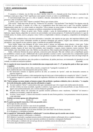 CONCURSO PÚBLICO – CENTRO FEDERAL DE EDUCAÇÃO TECNOLÓGICA CELSO SUCKOW DA FONSECA/RJ
CONSULPLAN CONSULTORIA LTDA
www.consulplan.net atendimento@consulplan.com
2
CARGO: ADMINISTRADOR
TEXTO I:
As elites e o povão
É cansativo, é irritante, isso de falar em elites e povão, como se só o chamado povão fosse honesto e merecedor de
confiança e tudo que se liga à "elite" significasse o pior quanto à moral, ao valor e à confiabilidade.
É mal-intencionado dizer que só a elite é saudável, educada, merecedora das boas coisas da vida e o povão é sujo,
grosseiro e não vai melhorar nunca.
E, afinal, o que é essa "elite"? Quem a constitui? Parece que existem várias.
Elite social – Nada mais triste do que ler: "Fulana de Tal, socialite". Tem profissão? Tem família? Faz alguma coisa da
vida? Não, ela é socialite. O marido, ou o filho, ou o companheiro dessa fina dama seria o quê? Um socialite, também?
Singularmente ainda não vi o termo usado no masculino. Talvez porque na nossa utopia os homens sempre têm profissão e
ganham o dinheiro, isto é, são úteis, enquanto as mulheres ornamentam seu lado público.
Elite intelectual – Dessa, já gostei mais. Porém, cuidado: o grau de intelectualidade não reside na quantidade de
diplomas, alguns fajutos, adquiridos no exterior em universidades com nomes pomposos. O intelectual de primeira é o que de
verdade pensa, lê, estuda, escreve, pesquisa e atua. Cultiva a simplicidade e detesta a arrogância, companheira da inteligência
limitada.
Talvez elite verdadeira fosse a dos bem informados e instruídos, não importa em que grau, não importam dinheiro nem
sofisticação. Um povo pouco informado acredita no primeiro demagogo que aparece, engole suas mentiras como pílulas
salvadoras e, por cegueira ou por carência, segue o caminho de seu próprio infortúnio.
Seria melhor largar essa bobagem de elite versus povão e pensar em habitantes deste planeta e deste país. Todos
merecendo melhor cuidado com a saúde, melhores escolas e universidades, melhores condições de vida, melhor salário,
melhores estradas, lugares de lazer mais bem-cuidados, mais tranqüilos e seguros, menos impostos, menos mentiras. Mais
oportunidades, mais sinceridade, mais vida. Melhor uso das palavras. Mais respeito pela inteligência comum e pelo bom senso.
Então, velhíssima fórmula tão pouco aplicada, comecemos pela educação. Mas não venham com a empulhação quanto
aos analfabetos a menos no país. Alfabetizado não é quem aprendeu a assinar o nome: é quem antes leu e compreendeu aquilo
que vai assinar, pois, se optar errado, a exploração de sua ignorância vai pesar sobre seus ombros por mais um longo tempo de
altos juros.
Mais cuidado com palavras, pois elas podem se transformar, de pedras preciosas, em testemunho de ignorância ou má
vontade, ou ainda em traiçoeiros punhais. (Lya Luft)
01) A respeito do texto transcrito se for estabelecida uma comparação entre 1º e 2º parágrafos pode-se dizer que ocorre
o seguinte:
A) Uma oposição de idéias, onde a idéia, conceito, a respeito do 1º parágrafo é anulada no 2º.
B) É estabelecida uma visão maniqueísta entre povão e elites.
C) São destacados somente os aspectos positivos da elite, ao contrário do “povão”, onde são destacados somente os
aspectos negativos.
D) É intenção da autora quebrar a visão maniqueísta logo de início que o leitor poderia ter a respeito de “elites” e “povão”.
E) Os aspectos negativos e positivos a respeito de segmentos diferentes da sociedade são mesclados e eliminadas as suas
diferenças.
02) “Talvez porque na nossa utopia os homens sempre têm profissão e ganham o dinheiro, isto é, são úteis...” A respeito
do trecho destacado, analise cada uma das afirmações a seguir:
I. Ao usar a palavra “talvez” a autora deixa claro que o pensamento que virá a seguir está confuso para ela mesma.
II. Um fato verídico na nossa sociedade, segundo o contexto, é que aquele que tem uma profissão, ou seja, formou-se em
algum curso profissionalizante, tem o retorno financeiro garantido.
III. De uma forma irônica são colocados em questão assuntos polêmicos como: machismo, “utilidade” de homens e
mulheres na sociedade, o papel de cada um.
IV. Ao dizer “nossa utopia”, a autora está trazendo o assunto de uma forma genérica, é um pensamento comum às pessoas,
e não individual.
Está(ão) correta(s) apenas a(s) afirmativa(s):
A) I e II B) III e IV C) III D) II E) IV
03) No quinto parágrafo transcrito, é feito um paralelo entre:
A) Os tipos de elite existentes.
B) As universidades do exterior e seus níveis de qualidade.
C) Aquele que possui o diploma universitário e aquele que não o possui.
D) O grau de intelectualidade visto de forma alienada e por outro lado visto de forma consciente.
E) A arrogância e a inteligência limitada.
04) A respeito de “informação, dinheiro e sofisticação” é correto afirmar que de acordo com o texto:
A) A informação supera a sofisticação e o dinheiro.
B) O dinheiro é necessário a qualquer pessoa, porém a informação aliada à sofisticação eleva o espírito humano.
C) A falta de informação faz com que as pessoas acreditem em mentiras e enriqueçam facilmente.
D) A sofisticação e o dinheiro são um mal que devem ser abolidos através da informação.
E) Existem duas alternativas corretas.
www.pciconcursos.com.br
 