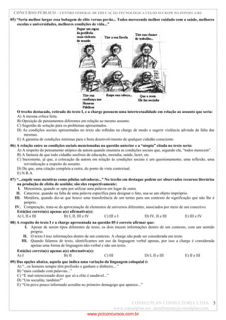 CONCURSO PÚBLICO – CENTRO FEDERAL DE EDUCAÇÃO TECNOLÓGICA CELSO SUCKOW DA FONSECA/RJ
CONSULPLAN CONSULTORIA LTDA
www.consulplan.net atendimento@consulplan.com
3
05) “Seria melhor largar essa bobagem de elite versus povão... Todos merecendo melhor cuidado com a saúde, melhores
escolas e universidades, melhores condições de vida...”
O trecho destacado, retirado do texto I, e a charge possuem uma intertextualidade em relação ao assunto que seria:
A) A mesma crítica feita.
B) Oposição de pensamentos diferentes em relação ao mesmo assunto.
C) Sugestão de solução para os problemas apresentados.
D) As condições sociais apresentadas no texto são tolhidas na charge de modo a sugerir violência advinda da falta das
mesmas.
E) A garantia de condições mínimas para o bom desenvolvimento de qualquer cidadão consciente.
06) A relação entre as condições sociais mencionadas na questão anterior e a “utopia” citada no texto seria:
A) A respeito do pensamento utópico da autora quando enumera as condições sociais que, segundo ela, “todos merecem”.
B) A fantasia de que todo cidadão usufruiu de educação, moradia, saúde, lazer, etc.
C) Inexistente, já que, a colocação da autora em relação às condições sociais é um questionamento, uma reflexão, uma
reivindicação a respeito do assunto.
D) De que, uma citação completa a outra, do ponto de vista contextual.
E) N.R.A.
07) “...engole suas mentiras como pílulas salvadoras...” No trecho em destaque podem ser observados recursos literários
na produção de efeito de sentido; são eles respectivamente:
I. Metonímia, quando se opta por utilizar uma palavra em lugar de outra.
II. Catacrese, quando na falta de uma palavra específica para designar o fato, usa-se um objeto impróprio.
III. Metáfora, quando diz-se que houve uma transferência de um termo para um contexto de significação que não lhe é
próprio.
IV. Comparação, trata-se da aproximação de elementos de universos diferentes, associados por meio de um conectivo.
Está(ão) correta(s) apenas a(s) afirmativa(s):
A) I, II e III B) I, II, III e IV C) III e I D) IV, II e III E) III e IV
08) A respeito do texto I e a charge apresentada na questão 05 é correto afirmar que:
I. Apesar de serem tipos diferentes de texto, os dois trazem informações dentro de um contexto, com um sentido
próprio.
II. O texto I traz informações dentro de um contexto. A charge não pode ser considerada um texto.
III. Quando falamos de texto, identificamos um uso da linguagem verbal apenas, por isso a charge é considerada
apenas uma forma de linguagem não-verbal e não um texto.
Está(ão) correta(s) apenas a(s) alternativa(s):
A) I B) II C) III D) I, II e III E) II e III
09) Das opções abaixo, aquela que indica uma variação da linguagem coloquial é:
A) “...os homens sempre têm profissão e ganham o dinheiro,...”
B) “mais cuidado com palavras...”
C) “É mal-intencionado dizer que só a elite é saudável...”
D) “Um socialite, também?”
E) “Um povo pouco informado acredita no primeiro demagogo que aparece...”
www.pciconcursos.com.br
 
