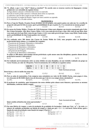 CONCURSO PÚBLICO – CENTRO FEDERAL DE EDUCAÇÃO TECNOLÓGICA CELSO SUCKOW DA FONSECA/RJ
CONSULPLAN CONSULTORIA LTDA
www.consulplan.net atendimento@consulplan.com
4
10) “E, afinal, o que é essa “elite”? Quem a constitui?” De acordo com os recursos coesivos da linguagem o termo
grifado deve ser entendido da seguinte forma:
A) Siga adiante e procure o referente deste termo ou expressão.
B) Volte ao trecho já lido e procure o referente deste termo ou expressão.
C) Adicione o que for dito a seguir ao que foi dito antes.
D) O raciocínio vai mudar de direção e seguir um rumo contrário ao esperado.
E) As alternativas A e B estão corretas.
MATEMÁTICA
11) Para a Copa do Mundo, 24 países foram divididos em seis grupos, com quatro países em cada um. Se a escolha do
grupo de cada país foi feita ao acaso, qual a probabilidade de que os países X e Y se encontrem no mesmo grupo?
A) 1/22 B) 1/23 C) 2/23 D) 3/23 E) 3/22
12) Os cursos do Ensino Médio e Técnico do Cefet formaram 4 times para disputar um torneio organizado pelo Cefet.
Dos 4 times formados: Alfa, Beta, Gama e Delta, é três vezes mais provável que o time Alfa vença do que Beta, duas
vezes mais provável que Beta vença do que Gama e é três vezes mais provável que Gama vença Delta. Sendo assim,
qual a probabilidade do time Gama ganhar este torneio?
A) 1/28 B) 6/28 C) 3/28 D) 18/28 E) 4/28
13) Foi realizada entre 200 alunos dos Cursos do Ensino Médio do Cefet, uma pesquisa sobre as disciplinas
preferenciais destes alunos, e o resultado foi o seguinte:
– 20 gostavam de Português, Matemática e Informática.
– 30 gostavam de Português e Matemática.
– 50 gostavam de Matemática e Informática.
– 60 gostavam de Português e Informática.
– 120 gostavam de Português.
– 75 gostavam de Matemática e Informática.
Se todos os 200 alunos entrevistados deram preferência a pelo menos uma das disciplinas, quantos alunos deram
preferência somente à informática?
A) 35 B) 42 C) 45 D) 50 E) 72
14) Foi realizado um levantamento sobre as notas obtidas em uma disciplina, em um trabalho realizado em grupo no
Curso Técnico, no valor de 120 pontos. Neste levantamento, foi verificado as seguintes notas:
GRUPO I II III IV V VI
NOTA 62 90 88 92 110 86
Fonte: Secretaria da Escola
Desta forma, o desvio médio das notas foi:
A) 88 B) 93 C) 53,5 D) 14,2 E) 9,3
15) Para as aulas de matemática, Caio comprou uma calculadora no valor de R$ 160,00. Porém, como pagou à vista,
teve desconto de R$ 20,00. Qual a taxa de desconto que Caio teve na compra desta calculadora?
A) 10% B) 10,5% C) 11,6% D) 12,5% E) 13%
16) O professor de estatística, após fechamento das notas obtidas pelos alunos neste bimestre, apresentou as mesmas
distribuídas, conforme tabela a seguir:
NOTAS f i
0 2 2
2 4 5
4 6 15
6 8 12
8 10 6
Fonte: Secretaria da Escola
Qual a média aritmética das notas apresentadas ?
A) 5,75 B) 6,25 C) 7,5 D) 8 E) 8,3
17) Em uma fábrica de roupas, o custo de produção de p unidades de bermudas é dado por C(p) = p2
+ 2p reais, e o
número de unidades produzidas em função do tempo t, é dado por p(t) = 2 t + 1, t em horas. Desta forma, qual a
função do custo de produção como função do tempo [ C(p (t)) ] ?
A) C(p (t)) = 2 t2
+ 2 t + 1 D) C(p (t)) = 2 t2
+ 3
B) C(p (t)) = 2 t2
+ 8 t - 3 E) C(p (t)) = 2 t + 1
C) C(p (t)) = 4 t2
+ 8 t + 3
www.pciconcursos.com.br
 