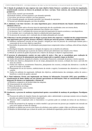 CONCURSO PÚBLICO – CENTRO FEDERAL DE EDUCAÇÃO TECNOLÓGICA CELSO SUCKOW DA FONSECA/RJ
CONSULPLAN CONSULTORIA LTDA
www.consulplan.net atendimento@consulplan.com
6
24) A função de produção de uma empresa tem como objetivo básico fornecer o produto ou serviço da organização,
transformando recursos ou fatores de produção em bens e serviços. Neste contexto, são considerados processos
produtivos:
A) Em massa, sazonal e por encomenda.
B) Produção unitária, em lotes pequenos e por demanda reprimida.
C) Em massa, por processo contínuo e em lotes pequenos.
D) Por demanda agregada, por demanda reprimida e por demanda de expectativa.
E) Sazonal, por demanda agregada e por lotes de pedidos.
25) A eficiência é um fator inerente e de suma importância para o desenvolvimento das funções administrativas. A
eficiência refere-se:
A) À técnica de gestão onde as diversas áreas da organização não são consideradas como um sistema aberto.
B) Ao processo pelo qual a organização administra suas relações com o futuro.
C) Ao processo, isto é, à utilização dos recursos por parte da organização de maneira econômica e sem desperdícios.
D) Ao resultado, isto é, à realização dos objetivos estabelecidos pela organização.
E) Ao processo de execução, isto é, realização das atividades planejadas pelo mercado.
26) A liderança é um dos principais meios de dirigir as pessoas dentro das empresas e constitui um dos comportamentos
mais importantes para o gerente alcançar eficiência e eficácia por meio das pessoas. A liderança é definida como:
A) Influência interpessoal exercida em uma situação e dirigida por meio do processo da comunicação humana para a
consecução de um ou mais objetivos específicos.
B) Intercâmbio de pensamento e de informações para proporcionar compreensão mútua e confiança, além de boas relações
humanas.
C) Abordagem integrada, relacionando as vantagens da empresa com os desafios do ambiente.
D) Processo de manutenção que as pessoas da empresa utilizam para administrar suas relações com o futuro.
E) Método de controle do quadro de pessoal com o objetivo de alcançar os objetivos organizacionais.
27) O processo de planejamento consiste em uma cadeia de meios e fins, que se encaminham para realização de
resultados. O processo de planejamento operacional compreende as seguintes etapas ou decisões:
A) Análise dos problemas, proposta de soluções, investimentos financeiros, contratação de pessoas e retorno esperado.
B) Análise dos objetivos, planejamento do uso do tempo, planejamento dos recursos, avaliação dos riscos e previsão dos
meios de controle.
C) Análise dos objetivos, investimentos financeiros, planejamento dos recursos, avaliação das alternativas e escolha de
quem irá executar as atividades.
D) Planejamento do uso de recursos, estabelecimento da missão e negócio, levantamento das alternativas e avaliação e
controle.
E) Análise do ambiente da organização, definição dos objetivos, estabelecimentos das estratégias, análise de custos e
benefícios e controle do quadro e pessoal.
28) A Medi Indústrias Têxteis está implantando um Sistema de Informações Gerenciais (SIG) para possibilitar a
transformação de dados obtidos em seus sistemas operacionais em informações. Pode ser caracterizado com parte
integrante do sistema a ser implantado, o Sistema de:
A) Relatórios comparativos de produtividade das máquinas.
B) Armazenamento de conhecimento.
C) Baixa de produtos em refugo.
D) Contabilização das contas a receber.
E) Layout de escritório.
29) Atualmente, o processo de mudança organizacional aponta a necessidade de mudança de paradigmas. Paradigmas
são:
A) Processos de análise de situações futuras da organização, onde o administrador se preocupa somente com as situações
passadas que proporcionaram barreiras à organização.
B) Processos onde a cooperação entre os funcionários e os gerentes pode ser avaliada em termos de sua eficiência e
eficácia.
C) Perdas das perspectivas de emprego no cenário mundial e que provocam nas pessoas que compõem este mercado um
certo receio quanto ao futuro do emprego.
D) Modelos ou padrões que servem como marcos de referência, para explicar e ajudar a lidar com diferentes situações.
E) Modelos de administração que evoluem de acordo com a demanda da organização, porém não devem ser quebrados.
www.pciconcursos.com.br
 