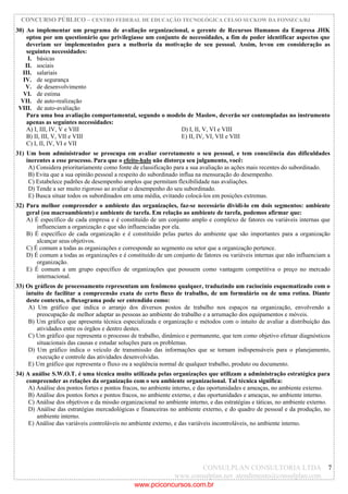 CONCURSO PÚBLICO – CENTRO FEDERAL DE EDUCAÇÃO TECNOLÓGICA CELSO SUCKOW DA FONSECA/RJ
CONSULPLAN CONSULTORIA LTDA
www.consulplan.net atendimento@consulplan.com
7
30) Ao implementar um programa de avaliação organizacional, o gerente de Recursos Humanos da Empresa JHK
optou por um questionário que privilegiasse um conjunto de necessidades, a fim de poder identificar aspectos que
deveriam ser implementados para a melhoria da motivação de seu pessoal. Assim, levou em consideração as
seguintes necessidades:
I. básicas
II. sociais
III. salariais
IV. de segurança
V. de desenvolvimento
VI. de estima
VII. de auto-realização
VIII. de auto-avaliação
Para uma boa avaliação comportamental, segundo o modelo de Maslow, deverão ser contempladas no instrumento
apenas as seguintes necessidades:
A) I, III, IV, V e VIII D) I, II, V, VI e VIII
B) II, III, V, VII e VIII E) II, IV, VI, VII e VIII
C) I, II, IV, VI e VII
31) Um bom administrador se preocupa em avaliar corretamente o seu pessoal, e tem consciência das dificuldades
inerentes a esse processo. Para que o efeito-halo não distorça seu julgamento, você:
A) Considera prioritariamente como fonte de classificação para a sua avaliação as ações mais recentes do subordinado.
B) Evita que a sua opinião pessoal a respeito do subordinado influa na mensuração do desempenho.
C) Estabelece padrões de desempenho amplos que permitam flexibilidade nas avaliações.
D) Tende a ser muito rigoroso ao avaliar o desempenho do seu subordinado.
E) Busca situar todos os subordinados em uma média, evitando colocá-los em posições extremas.
32) Para melhor compreender o ambiente das organizações, faz-se necessário dividi-lo em dois segmentos: ambiente
geral (ou macroambiente) e ambiente de tarefa. Em relação ao ambiente de tarefa, podemos afirmar que:
A) É específico de cada empresa e é constituído de um conjunto amplo e complexo de fatores ou variáveis internas que
influenciam a organização e que são influenciadas por ela.
B) É específico de cada organização e é constituído pelas partes do ambiente que são importantes para a organização
alcançar seus objetivos.
C) É comum a todas as organizações e corresponde ao segmento ou setor que a organização pertence.
D) É comum a todas as organizações e é constituído de um conjunto de fatores ou variáveis internas que não influenciam a
organização.
E) É comum a um grupo específico de organizações que possuem como vantagem competitiva o preço no mercado
internacional.
33) Os gráficos de processamento representam um fenômeno qualquer, traduzindo um raciocínio esquematizado com o
intuito de facilitar a compreensão exata de certo fluxo de trabalho, de um formulário ou de uma rotina. Diante
deste contexto, o fluxograma pode ser entendido como:
A) Um gráfico que indica o arranjo dos diversos postos de trabalho nos espaços na organização, envolvendo a
preocupação de melhor adaptar as pessoas ao ambiente do trabalho e a arrumação dos equipamentos e móveis.
B) Um gráfico que apresenta técnica especializada e organização e métodos com o intuito de avaliar a distribuição das
atividades entre os órgãos e dentro destes.
C) Um gráfico que representa o processo de trabalho, dinâmico e permanente, que tem como objetivo efetuar diagnósticos
situacionais das causas e estudar soluções para os problemas.
D) Um gráfico indica o veículo de transmissão das informações que se tornam indispensáveis para o planejamento,
execução e controle das atividades desenvolvidas.
E) Um gráfico que representa o fluxo ou a seqüência normal de qualquer trabalho, produto ou documento.
34) A análise S.W.O.T. é uma técnica muito utilizada pelas organizações que utilizam a administração estratégica para
compreender as relações da organização com o seu ambiente organizacional. Tal técnica significa:
A) Análise dos pontos fortes e pontos fracos, no ambiente interno, e das oportunidades e ameaças, no ambiente externo.
B) Análise dos pontos fortes e pontos fracos, no ambiente externo, e das oportunidades e ameaças, no ambiente interno.
C) Análise dos objetivos e da missão organizacional no ambiente interno, e das estratégias e táticas, no ambiente externo.
D) Análise das estratégias mercadológicas e financeiras no ambiente externo, e do quadro de pessoal e da produção, no
ambiente interno.
E) Análise das variáveis controláveis no ambiente externo, e das variáveis incontroláveis, no ambiente interno.
www.pciconcursos.com.br
 