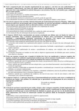 CONCURSO PÚBLICO – CENTRO FEDERAL DE EDUCAÇÃO TECNOLÓGICA CELSO SUCKOW DA FONSECA/RJ
CONSULPLAN CONSULTORIA LTDA
www.consulplan.net atendimento@consulplan.com
9
40) Você é responsável pelo novo desenho organizacional de sua empresa e, com base nos seus conhecimentos de
downsizing e empowerment, você busca um número ideal de subordinados que se reportam diretamente a um
supervisor, isto é, uma amplitude de controle ótima para a sua estrutura. Para tal, você considera que a amplitude
deve ser maior quando:
A) O trabalho não é rotineiro.
B) Os cargos são diferentes e as medidas de desempenho, comparáveis.
C) Os subordinados não são altamente treinados.
D) Os subordinados preferem ter autonomia a um controle cerrado da supervisão.
E) Os subordinados necessitam ser selecionados para se analisar a capacidade de adaptar o cargo à pessoa.
41) Uma série de empresas tem recorrido a Sistemas Integrados de Gestão (Enterprise Resource Planning – ERP) como
maneira de sobreviver em um mundo cada vez mais competitivo. Se você tiver que defender a utilização de um ERP
em sua empresa, que argumento, dentre as alternativas abaixo, você deverá empregar?
A) Os procedimentos operacionais não serão alterados com a implantação do sistema.
B) A empresa ganhará flexibilidade de operação.
C) O controle gerencial tenderá a ser fortalecido.
D) O gerenciamento de clientes será facilitado, pois a análise de crédito será mais ágil.
E) Um sistema de fluxo de informação não precisará ser implantado.
42) A Empresa SOLEX havia experimentado um enorme crescimento nos últimos anos em função do volume de
projetos contratados. Mas a estrutura organizacional da SOLEX estava extremamente centralizada, com
autoridade e responsabilidade fortemente concentradas na diretoria. Você sugeriu uma reestruturação
organizacional através da descentralização de poder, baseado no argumento de que:
A) As decisões serão tomadas por administradores que têm uma visão global da empresa.
B) As decisões serão tomadas mais rapidamente pelos próprios executores, que, em geral, têm mais informação sobre a
situação.
C) As decisões serão mais consistentes com os objetivos empresariais, facilitando a especialização e a qualificação dos
quadros superiores.
D) Será mais fácil a padronização de normas e procedimentos da empresa, sem variações entre seus diversos
departamentos.
E) As decisões necessitam ser tomadas no nível onde os objetivos organizacionais são definidos para maior coerência
entre objetivos e decisões.
43) Existe um consenso crescente que a tomada de decisão deve levar em consideração a natureza complexa dos
negócios, resultante de ambientes organizacionais modernos que sofrem constantes transformações. Assim sendo, a
abordagem mais contemporânea para a solução de problemas deve buscar o pensamento:
A) Sistêmico, supondo que, uma vez implementada uma solução, esta permanecerá válida e deverá ser avaliada apenas em
termos de quão bem resolve o problema.
B) Linear, supondo que cada problema tem uma solução única, e que esta afetará basicamente a área do problema e não o
restante da organização.
C) Linear, buscando a simplicidade no tratamento das questões e considerando que o essencial é que os problemas sejam
definidos, e as soluções, implementadas.
D) Sistêmico, focalizando os problemas como singulares, e abordando isoladamente cada área do problema independente
dos inter-relacionamentos entre os elementos organizacionais.
E) Sistêmico, supondo que os problemas são complexos, têm mais de uma causa e mais de uma solução e estão inter-
relacionados com o restante da organização.
44) A empresa Criativa S. A. optou por desenvolver a departamentalização por projetos, onde ocorre a combinação de
estruturas por função e por produto. Foi solicitado que se apresentasse um organograma da nova estrutura. O
organograma escolhido foi:
A) matricial D) cruzado ou conjugado
B) de linha E) linha x staff
C) BCG
45) A direção de um banco comercial de porte médio, visando a obter vantagem competitiva, decidiu implementar um
novo sistema de remuneração, baseado em resultados. O modelo vincula a remuneração ao alcance de metas pré-
negociadas, de tal forma que as metas individuais são alinhadas às grupais, que, por sua vez, são desdobradas das
metas empresariais. Essa forma de remuneração constitui um poderoso aliado do desempenho organizacional
porque:
A) Possibilita o maior comprometimento com os objetivos organizacionais.
B) Favorece a posição da organização no mercado.
C) Independe da cultura organizacional, pois o valor da recompensa é baseado no cargo ocupado.
D) É de fácil modelagem, pois prescinde de indicadores de desempenho.
E) Utiliza modelos padronizados que podem ser aplicados a diferentes ramos de atividades.
www.pciconcursos.com.br
 