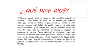 ¿ QUÉ DICE DIOS?
“…Porque donde esté tu tesoro, allí también estará tu
corazón… “Por tanto os digo: No os afanéis por vuestra
vida, qué habéis de comer o qué habéis de beber; ni por
vuestro cuerpo, qué habéis de vestir. ¿No es la vida más
que el alimento, y el cuerpo más que el vestido? Mirad las
aves del cielo, que no siembran, ni siegan, ni recogen en
graneros; y vuestro Padre celestial las alimenta. ¿No sois
vosotros de mucho más valor que ellas? …Vuestro Padre que
está en los cielos sabe que tenéis necesidad de todas estas
cosas. Más bien, buscad primeramente el reino de Dios y su
justicia, y todas estas cosas os serán añadidas”. (Mateo 6:
19-34)
 