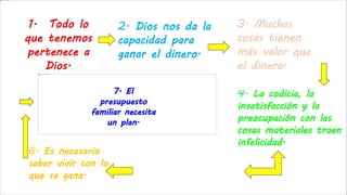 2. Dios nos da la
capacidad para
ganar el dinero.
3. Muchas
cosas tienen
más valor que
el dinero.
4. La codicia, la
insatisfacción y la
preocupación con las
cosas materiales traen
infelicidad.5. Debemos utilizar
al máximo nuestras
capacidades, en el
trabajo serio y
honesto.
6. Es necesario
saber vivir con lo
que se gana.
7. El
presupuesto
familiar necesita
un plan.
 