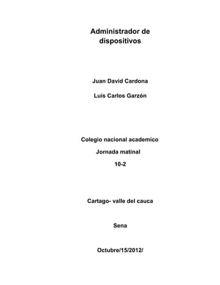 Administrador de
     dispositivos




   Juan David Cardona

    Luis Carlos Garzón




Colegio nacional academico

     Jornada matinal

           10-2




  Cartago- valle del cauca



           Sena



     Octubre/15/2012/
 