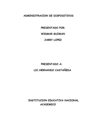 ADMINISTRACION DE DISPOSITIVOS



          PRESENTADO POR:

          WIDMAR GUZMAN

            JARRY LOPEZ




          PRESENTADO A:

      LIC.HERNANDO CASTAÑEDA




  INSTITUCION EDUCATIVA NACIONAL
          ACADEMICO
 