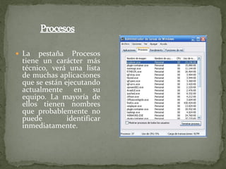  La  pestaña Procesos
 tiene un carácter más
 técnico, verá una lista
 de muchas aplicaciones
 que se están ejecutando
 actualmente en su
 equipo. La mayoría de
 ellos tienen nombres
 que probablemente no
 puede         identificar
 inmediatamente.
 