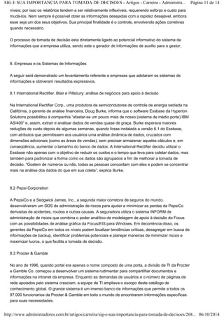 SIG E SUA IMPORTANCIA PARA TOMADA DE DECISOES - Artigos - Carreira - Administra... Página 11 de 14 
níveis; por isso os relatórios tendem a ser relativamente inflexíveis, requerendo esforço e custo para 
mudá-los. Nem sempre é possível obter as informações desejadas com a rapidez desejável, embora 
esse seja um dos seus objetivos. Sua principal finalidade é o controle, envolvendo ações corretivas 
quando necessário. 
O processo de tomada de decisão esta diretamente ligado ao potencial informativo do sistema de 
informações que a empresa utiliza, sendo este o gerador de informações de auxilio para o gestor; 
8. Empresas e os Sistemas de Informações 
A seguir será demonstrado um levantamento referente a empresas que adotaram os sistemas de 
informações e obtiveram resultados expressivos. 
8.1 International Rectifier, Blair e Pillsbury: análise de negócios para apoio à decisão 
Na International Rectifier Corp., uma produtora de semicondutores de controle de energia sediada na 
Califórnia, o gerente de análise financeira, Doug Burke, informa que o software Essbase da Hyperion 
Solutions possibilitou à companhia “afastar-se um pouco mais de nosso (sistema de médio porte) IBM 
AS/400” e, assim, extrair e analisar dados de vendas quase de graça. Burke esperava maiores 
reduções de custo depois de algumas semanas, quando fosse instalada a versão 6.1 do Essbase, 
com atributos que permitissem aos usuários uma análise dinâmica de dados, cruzados com 
dimensões adicionais (como as áreas de vendas), sem precisar armazenar aqueles cálculos e, em 
conseqüência, aumentar o tamanho do banco de dados. A International Rectifier decidiu utilizar o 
Essbase não apenas com o objetivo de reduzir os custos e o tempo que leva para coletar dados, mas 
também para padronizar a forma como os dados são agrupados a fim de melhorar a tomada de 
decisão. “Gostem de números ou não, todas as pessoas concordam com eles e podem se concentrar 
mais na análise dos dados do que em sua coleta”, explica Burke. 
8.2 Pepsi Corporation 
A PepsiCo e a Sedgwick James, Inc., a segunda maior corretora de seguros do mundo, 
desenvolveram um DDS de administração de riscos para ajudar a minimizar as perdas da PepsiCo 
derivadas de acidentes, roubos e outras causas. A seguradora utiliza o sistema INFORM de 
administração de riscos que combina o poder analítico de modelagem de apoio à decisão do Focus 
com as possibilidades de análise gráfica da Focus/EIS para Windows. Em decorrência disso, os 
gerentes da PepsiCo em todos os níveis podem localizar tendências críticas, desagregar em busca de 
informações de backup, identificar problemas potenciais e planejar maneiras de minimizar riscos e 
maximizar lucros, o que facilita a tomada de decisão. 
8.3 Procter & Gamble 
No ano de 1996, quando portal era apenas o nome composto de uma porta, a divisão de TI da Procter 
e Gamble Co. começou a desenvolver um sistema rudimentar para compartilhar documentos e 
informações na intranet da empresa. Enquanto as demandas de usuários e o número de páginas de 
rede apoiados pelo sistema cresciam, a equipe de TI ampliava o escopo deste catálogo de 
conhecimento global. O grande sistema é um imenso banco de informações que permite a todos os 
97.000 funcionarios da Procter & Gamble em todo o mundo de encontrarem informações específicas 
para suas necessidades. 
http://www.administradores.com.br/artigos/carreira/sig-e-sua-importancia-para-tomada-de-decisoes/268... 06/10/2014 
 