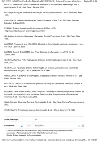 SIG E SUA IMPORTANCIA PARA TOMADA DE DECISOES - Artigos - Carreira - Administra... Página 13 de 14 
BATISTA, Emerson de Oliveira. Sistemas de informação: o uso consciente da tecnologia para o 
gerenciamento. 1. ed. – São Paulo : Saraiva, 2005. 
BIO, Sérgio Rodrigues. Sistemas de Informação: um enfoque empresarial. 1. ed. – São Paulo: Atlas. 
1985. 
CHIAVENATO, Idalberto. Administração: Teoria, Processo e Prática. 3. ed. São Paulo: Pearson 
Education do Brasil, 2000. 
FERRARI, Roberto. Captado em 20 de outubro de 2008 as 14:30h 
<http://www2.dc.ufscar.br/~ferrari/viagem/cap1.html> 
GIL, Antônio de Loureiro. Sistema de Informações Contábil/Financeiros. 3. ed. – São Paulo: Atlas, 
1999. 
LACOMBE, Francisco J. M. e HEILBORN, Gilberto L. J. Administração princípios e tendências. 1. ed. – 
São Paulo : Saraiva, 2003. 
LAUDON, Kenneth C.; LAUDON, Jane Price. Sistemas de informação. 4. ed. LTC: Rio de 
Janeiro,1999. 
OLIVEIRA, Djalma de Pinho Rebouças de. Sistemas de informações gerenciais. 7. ed. – São Paulo: 
Atlas, 2001. 
OLIVEIRA, Jair Figueiredo. Sistema de Informação: um enfoque gerencial inserido no contexto 
empresarial e tecnológico. 1. ed. – São Paulo: Érica, 2000. 
O’Brien, James A. Sistemas de Informação e as decisões gerenciais na era da internet. 2. ed. – São 
Paulo: Saraiva, 2004. 
PADOVEZE, Clóvis Luís. Contabilidade gerencial: um enfoque e sistemas de informação contábil. 3. 
ed. – São Paulo: Atlas, 2000. 
REZENDE, Denis Alcides; ABREU, Aline França de. Tecnologia da informação aplicada a sistemas de 
informação empresariais: o papel estratégico da informação e dos sistemas de informação nas 
empresas. 1. ed. – São Paulo: Atlas, 2000. 
SILVA, Reinaldo Oliveira da. Teoria da Administração. 1. ed. – São Paulo: Pioneira Thomson Leraning, 
2002. 
STAIR, Ralph M. Princípios de sistemas de informação. 2. ed. – Rio de Janeiro: LTC, 1998. 
Avalie este artigo: (1) 
Compartilhe! 
Compartilhar 
Curta o Administradores.com no Facebook (http://www.facebook.com/portaladministradores) 
Acompanhe o Administradores no Twitter (http://twitter.com/admnews) 
Receba Grátis a Newsletter do Administradores 
http://www.administradores.com.br/artigos/carreira/sig-e-sua-importancia-para-tomada-de-decisoes/268... 06/10/2014 
 