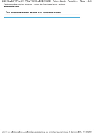SIG E SUA IMPORTANCIA PARA TOMADA DE DECISOES - Artigos - Carreira - Administra... Página 14 de 14 
As opiniões veiculadas nos artigos de colunistas e membros não refletem necessariamente a opinião do 
Administradores.com.br. 
decisao (/busca/?q=decisao) sig (/busca/?q=sig) tomada Tags: (/busca/?q=tomada) 
http://www.administradores.com.br/artigos/carreira/sig-e-sua-importancia-para-tomada-de-decisoes/268... 06/10/2014 
