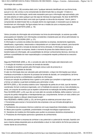 SIG E SUA IMPORTANCIA PARA TOMADA DE DECISOES - Artigos - Carreira - Administrador... Página 3 de 14 
informação dos usuários. 
OLIVEIRA (2001, p. 36) conceitua dado como “qualquer elemento identificado em sua forma bruta, 
que por si só, não conduz a uma compreensão de determinado fato ou situação”. O dado é o 
nascimento de uma informação, sendo este necessário para que a informação seja aproveitada, pois 
de nada adianta um dado qualquer que não seja de interesse da organização. No dizer de BATISTA 
(2005, p. 20) “entende-se dado como tudo que é gerado no dia-a-dia da empresa”. Assim, para a 
compreensão de determinado fato ou situação dentro da organização, é necessário que os dados se 
transformem em informação. Na figura abaixo tem-se o modelo de como a empresa pode ser 
retratada, segundo BATISTA (2005, p. 18): 
Vários conceitos de informação são encontrados nos livros de administração, os autores que estão 
preocupados em trabalhar com informações consistentes o bastante para ser útil ao administrador na 
sua decisão. Para OLIVEIRA (2001, p. 37): 
A informação é o produto da análise dos dados existentes na empresa, devidamente registrados, 
classificados, organizados, relacionados e interpretados em um determinado contexto, para transmitir 
conhecimento e permitir a tomada de decisão de forma otimizada. A informação representa a 
consolidação de poder na empresa, desde o momento de posse dos dados básicos que são 
transformados em informação, até a possibilidade de otimizar conhecimentos técnicos, domínios de 
políticas e possibilidade de maior especialização e conseqüente respeito profissional ao executivo 
considerado. 
Segundo PADOVEZE (2000, p. 44), o conceito de valor da informação está relacionado com: 
I. A redução da incerteza no processo de tomada de decisão; 
II. A relação do benefício gerado pela informação versus custo de produzi-la; e 
III. Aumento da qualidade da decisão. 
O valor da informação deve ser calculado pelo administrador, e dispor de informações que reduza 
incertezas encontradas no decorrer do processo de tomada de decisão, em conseqüência, de forma 
proporcional aumente a confiabilidade e qualidade da informação. 
A busca por solução de problemas leva o gestor a unir partes que compõem a organização, o que vem 
a formar um sistema o qual dará condições para administrar o todo. 
BATISTA (2005, p. 38) conceitua sistema como “disposição de partes de um todo, que de maneira 
coordenada, formam a estrutura organizada, com a finalidade de executar uma ou mais atividades ou, 
ainda, um conjunto de eventos que se repetem ciclicamente na realização de tarefas predefinidas”. 
Para OLIVEIRA (2001, p.23), que não vai muito além do conceito de Batista, define sistema “como um 
conjunto de partes interagentes e interdependentes que, conjuntamente, formam um todo unitário com 
determinado objetivo e efetuam determinada função”. 
Para REZENDE e ABREU (2000, p. 23), de forma geral os sistemas procuram atuar como: 
I. Ferramentas para exercer o funcionamento das empresas e de sua intricada abrangência e 
complexidade; 
II. Facilitadores dos processos internos e externos com suas respectivas intensidades e relações; 
III. Meios para suportar a qualidade, produtividade e inovação tecnológica organizacional; 
IV. Geradores de modelos de informações para auxiliar os processos decisórios empresariais; e 
V. Produtores de informações oportunas e geradores de conhecimento. 
Os sistemas permitem a empresa de conhecer o seu potencial e o potencial do mercado, fazendo com 
que a mesma esteja preparada para as adversidades e atuar no meio externo de forma que possa se 
manter diante da concorrência. 
http://www.administradores.com.br/artigos/carreira/sig-e-sua-importancia-para-tomada-de-decisoes/268... 06/10/2014 
 