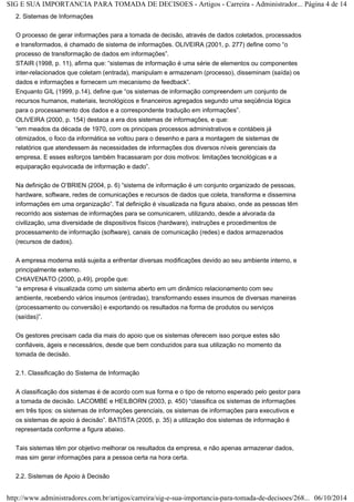 SIG E SUA IMPORTANCIA PARA TOMADA DE DECISOES - Artigos - Carreira - Administrador... Página 4 de 14 
2. Sistemas de Informações 
O processo de gerar informações para a tomada de decisão, através de dados coletados, processados 
e transformados, é chamado de sistema de informações. OLIVEIRA (2001, p. 277) define como “o 
processo de transformação de dados em informações”. 
STAIR (1998, p. 11), afirma que: “sistemas de informação é uma série de elementos ou componentes 
inter-relacionados que coletam (entrada), manipulam e armazenam (processo), disseminam (saída) os 
dados e informações e fornecem um mecanismo de feedback”. 
Enquanto GIL (1999, p.14), define que “os sistemas de informação compreendem um conjunto de 
recursos humanos, materiais, tecnológicos e financeiros agregados segundo uma seqüência lógica 
para o processamento dos dados e a correspondente tradução em informações”. 
OLIVEIRA (2000, p. 154) destaca a era dos sistemas de informações, e que: 
“em meados da década de 1970, com os principais processos administrativos e contábeis já 
otimizados, o foco da informática se voltou para o desenho e para a montagem de sistemas de 
relatórios que atendessem às necessidades de informações dos diversos níveis gerenciais da 
empresa. E esses esforços também fracassaram por dois motivos: limitações tecnológicas e a 
equiparação equivocada de informação e dado”. 
Na definição de O’BRIEN (2004, p. 6) “sistema de informação é um conjunto organizado de pessoas, 
hardware, software, redes de comunicações e recursos de dados que coleta, transforma e dissemina 
informações em uma organização”. Tal definição é visualizada na figura abaixo, onde as pessoas têm 
recorrido aos sistemas de informações para se comunicarem, utilizando, desde a alvorada da 
civilização, uma diversidade de dispositivos físicos (hardware), instruções e procedimentos de 
processamento de informação (software), canais de comunicação (redes) e dados armazenados 
(recursos de dados). 
A empresa moderna está sujeita a enfrentar diversas modificações devido ao seu ambiente interno, e 
principalmente externo. 
CHIAVENATO (2000, p.49), propõe que: 
“a empresa é visualizada como um sistema aberto em um dinâmico relacionamento com seu 
ambiente, recebendo vários insumos (entradas), transformando esses insumos de diversas maneiras 
(processamento ou conversão) e exportando os resultados na forma de produtos ou serviços 
(saídas)”. 
Os gestores precisam cada dia mais do apoio que os sistemas oferecem isso porque estes são 
confiáveis, ágeis e necessários, desde que bem conduzidos para sua utilização no momento da 
tomada de decisão. 
2.1. Classificação do Sistema de Informação 
A classificação dos sistemas é de acordo com sua forma e o tipo de retorno esperado pelo gestor para 
a tomada de decisão. LACOMBE e HEILBORN (2003, p. 450) “classifica os sistemas de informações 
em três tipos: os sistemas de informações gerenciais, os sistemas de informações para executivos e 
os sistemas de apoio à decisão”. BATISTA (2005, p. 35) a utilização dos sistemas de informação é 
representada conforme a figura abaixo. 
Tais sistemas têm por objetivo melhorar os resultados da empresa, e não apenas armazenar dados, 
mas sim gerar informações para a pessoa certa na hora certa. 
2.2. Sistemas de Apoio à Decisão 
http://www.administradores.com.br/artigos/carreira/sig-e-sua-importancia-para-tomada-de-decisoes/268... 06/10/2014 
 