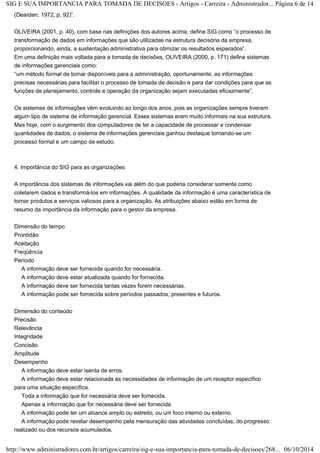 SIG E SUA IMPORTANCIA PARA TOMADA DE DECISOES - Artigos - Carreira - Administrador... Página 6 de 14 
(Dearden, 1972, p. 92)”. 
OLIVEIRA (2001, p. 40), com base nas definições dos autores acima, define SIG como “o processo de 
transformação de dados em informações que são utilizadas na estrutura decisória da empresa, 
proporcionando, ainda, a sustentação administrativa para otimizar os resultados esperados”. 
Em uma definição mais voltada para a tomada de decisões, OLIVEIRA (2000, p. 171) define sistemas 
de informações gerenciais como: 
“um método formal de tornar disponíveis para a administração, oportunamente, as informações 
precisas necessárias para facilitar o processo de tomada de decisão e para dar condições para que as 
funções de planejamento, controle e operação da organização sejam executadas eficazmente”. 
Os sistemas de informações vêm evoluindo ao longo dos anos, pois as organizações sempre tiveram 
algum tipo de sistema de informação gerencial. Esses sistemas eram muito informais na sua estrutura. 
Mas hoje, com o surgimento dos computadores de ter a capacidade de processar e condensar 
quantidades de dados, o sistema de informações gerenciais ganhou destaque tornando-se um 
processo formal e um campo de estudo. 
4. Importância do SIG para as organizações 
A importância dos sistemas de informações vai além do que poderia considerar somente como 
coletarem dados e transformá-los em informações. A qualidade da informação é uma característica de 
tornar produtos e serviços valiosos para a organização. As atribuições abaixo estão em forma de 
resumo da importância da informação para o gestor da empresa. 
Dimensão do tempo 
Prontidão 
Aceitação 
Freqüência 
Período 
A informação deve ser fornecida quando for necessária. 
A informação deve estar atualizada quando for fornecida. 
A informação deve ser fornecida tantas vezes forem necessárias. 
A informação pode ser fornecida sobre períodos passados, presentes e futuros. 
Dimensão do conteúdo 
Precisão 
Relevância 
Integridade 
Concisão 
Amplitude 
Desempenho 
A informação deve estar isenta de erros. 
A informação deve estar relacionada às necessidades de informação de um receptor específico 
para uma situação específica. 
Toda a informação que for necessária deve ser fornecida. 
Apenas a informação que for necessária deve ser fornecida 
A informação pode ter um alcance amplo ou estreito, ou um foco interno ou externo. 
A informação pode revelar desempenho pela mensuração das atividades concluídas, do progresso 
realizado ou dos recursos acumulados. 
http://www.administradores.com.br/artigos/carreira/sig-e-sua-importancia-para-tomada-de-decisoes/268... 06/10/2014 
 