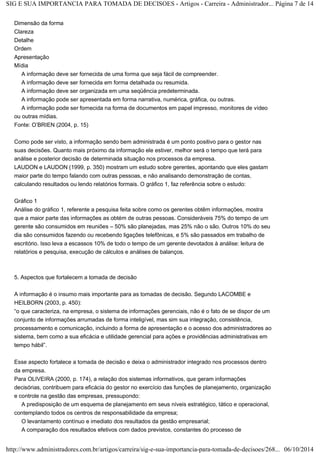 SIG E SUA IMPORTANCIA PARA TOMADA DE DECISOES - Artigos - Carreira - Administrador... Página 7 de 14 
Dimensão da forma 
Clareza 
Detalhe 
Ordem 
Apresentação 
Mídia 
A informação deve ser fornecida de uma forma que seja fácil de compreender. 
A informação deve ser fornecida em forma detalhada ou resumida. 
A informação deve ser organizada em uma seqüência predeterminada. 
A informação pode ser apresentada em forma narrativa, numérica, gráfica, ou outras. 
A informação pode ser fornecida na forma de documentos em papel impresso, monitores de vídeo 
ou outras mídias. 
Fonte: O’BRIEN (2004, p. 15) 
Como pode ser visto, a informação sendo bem administrada é um ponto positivo para o gestor nas 
suas decisões. Quanto mais próximo da informação ele estiver, melhor será o tempo que terá para 
análise e posterior decisão de determinada situação nos processos da empresa. 
LAUDON e LAUDON (1999, p. 350) mostram um estudo sobre gerentes, apontando que eles gastam 
maior parte do tempo falando com outras pessoas, e não analisando demonstração de contas, 
calculando resultados ou lendo relatórios formais. O gráfico 1, faz referência sobre o estudo: 
Gráfico 1 
Análise do gráfico 1, referente a pesquisa feita sobre como os gerentes obtêm informações, mostra 
que a maior parte das informações as obtém de outras pessoas. Consideráveis 75% do tempo de um 
gerente são consumidos em reuniões – 50% são planejadas, mas 25% não o são. Outros 10% do seu 
dia são consumidos fazendo ou recebendo ligações telefônicas, e 5% são passados em trabalho de 
escritório. Isso leva a escassos 10% de todo o tempo de um gerente devotados à análise: leitura de 
relatórios e pesquisa, execução de cálculos e análises de balanços. 
5. Aspectos que fortalecem a tomada de decisão 
A informação é o insumo mais importante para as tomadas de decisão. Segundo LACOMBE e 
HEILBORN (2003, p. 450): 
“o que caracteriza, na empresa, o sistema de informações gerenciais, não é o fato de se dispor de um 
conjunto de informações arrumadas de forma inteligível, mas sim sua integração, consistência, 
processamento e comunicação, incluindo a forma de apresentação e o acesso dos administradores ao 
sistema, bem como a sua eficácia e utilidade gerencial para ações e providências administrativas em 
tempo hábil”. 
Esse aspecto fortalece a tomada de decisão e deixa o administrador integrado nos processos dentro 
da empresa. 
Para OLIVEIRA (2000, p. 174), a relação dos sistemas informativos, que geram informações 
decisórias, contribuem para eficácia do gestor no exercício das funções de planejamento, organização 
e controle na gestão das empresas, pressupondo: 
A predisposição de um esquema de planejamento em seus níveis estratégico, tático e operacional, 
contemplando todos os centros de responsabilidade da empresa; 
O levantamento contínuo e imediato dos resultados da gestão empresarial; 
A comparação dos resultados efetivos com dados previstos, constantes do processo de 
http://www.administradores.com.br/artigos/carreira/sig-e-sua-importancia-para-tomada-de-decisoes/268... 06/10/2014 
 