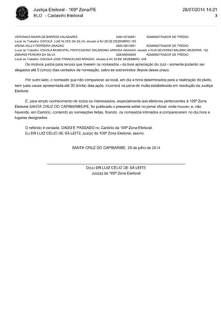 Justiça Eleitoral - 109ª Zona/PE 
ELO - Cadastro Eleitoral 
VERONICA MARIA DE BARROS VALADARES 036412720841 ADMINISTRADOR DE PRÉDIO 
Local de Trabalho: ESCOLA LUIZ ALVES DA SILVA, situado à AV 29 DE DEZEMBRO 145 
WENIA KELLY FERREIRA ARAGAO 062618810841 ADMINISTRADOR DE PRÉDIO 
Local de Trabalho: ESCOLA MUNICIPAL PROFESSORA ORLANDINA ARRUDA ARAGAO, situado à RUA SEVERINO BALBINO BEZERRA, 122 
ZIMARIO PEREIRA DA SILVA 028396600809 ADMINISTRADOR DE PRÉDIO 
Local de Trabalho: ESCOLA JOSE FRANCELINO ARAGAO, situado à AV 29 DE DEZEMBRO, 648 
Os motivos justos para recusa que tiverem os nomeados - da livre apreciação do Juiz - somente poderão ser 
alegados até 5 (cinco) dias contados da nomeação, salvo se sobrevindos depois desse prazo. 
Por outro lado, o nomeado que não comparecer ao local, em dia e hora determinados para a realização do pleito, 
sem justa causa apresentada até 30 (trinta) dias após, incorrerá na pena de multa estabelecida em resolução da Justiça 
Eleitoral. 
E, para amplo conhecimento de todos os interessados, especialmente aos eleitores pertencentes à 109ª Zona 
Eleitoral SANTA CRUZ DO CAPIBARIBE/PE, foi publicado o presente edital no jornal oficial, onde houver, e, não 
havendo, em Cartório, contendo as nomeações feitas, ficando os nomeados intimados a comparecerem no dia,hora e 
lugares designados. 
O referido é verdade. DADO E PASSADO no Cartório da 109ª Zona Eleitoral. 
Eu DR LUIZ CÉLIO DE SÁ LEITE Juiz(a) da 109ª Zona Eleitoral, assino. 
SANTA CRUZ DO CAPIBARIBE, 28 de julho de 2014 
___________________________________________________________________ 
Dr(a) DR LUIZ CÉLIO DE SÁ LEITE 
Juiz(a) da 109ª Zona Eleitoral 
28/07/2014 14:21 
3 

