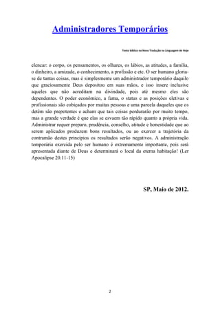 Administradores Temporários

                                              Texto bíblico na Nova Tradução na Linguagem de Hoje




elencar: o corpo, os pensamentos, os olhares, os lábios, as atitudes, a família,
o dinheiro, a amizade, o conhecimento, a profissão e etc. O ser humano gloria-
se de tantas coisas, mas é simplesmente um administrador temporário daquilo
que graciosamente Deus depositou em suas mãos, e isso insere inclusive
aqueles que não acreditam na divindade, pois até mesmo eles são
dependentes. O poder econômico, a fama, o status e as posições eletivas e
profissionais são cobiçados por muitas pessoas e uma parcela daqueles que os
detêm são prepotentes e acham que tais coisas perdurarão por muito tempo,
mas a grande verdade é que elas se esvaem tão rápido quanto a própria vida.
Administrar requer preparo, prudência, conselho, atitude e honestidade que ao
serem aplicados produzem bons resultados, ou ao exercer a trajetória da
contramão destes princípios os resultados serão negativos. A administração
temporária exercida pelo ser humano é extremamente importante, pois será
apresentada diante de Deus e determinará o local da eterna habitação! (Ler
Apocalipse 20.11-15)




                                                              SP, Maio de 2012.




                                       2
 
