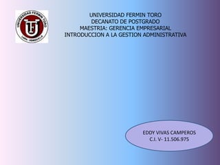 UNIVERSIDAD FERMIN TORO
         DECANATO DE POSTGRADO
     MAESTRIA: GERENCIA EMPRESARIAL
INTRODUCCION A LA GESTION ADMINISTRATIVA




                         EDDY VIVAS CAMPEROS
                           C.I. V- 11.506.975
 
