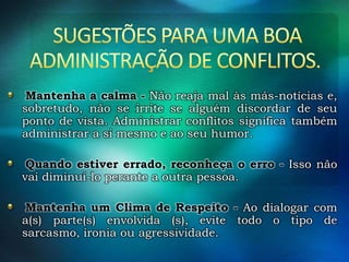 Mantenha a calma - Não reaja mal às más-notícias e,
sobretudo, não se irrite se alguém discordar de seu
ponto de vista. Administrar conflitos significa também
administrar a si mesmo e ao seu humor.
Quando estiver errado, reconheça o erro - Isso não
vai diminuí-lo perante a outra pessoa.
Mantenha um Clima de Respeito - Ao dialogar com
a(s) parte(s) envolvida (s), evite todo o tipo de
sarcasmo, ironia ou agressividade.

 