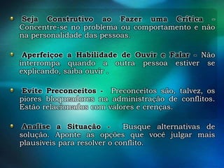 Seja Construtivo ao Fazer uma Crítica Concentre-se no problema ou comportamento e não
na personalidade das pessoas.
Aperfeiçoe a Habilidade de Ouvir e Falar - Não
interrompa quando a outra pessoa estiver se
explicando, saiba ouvir .
Evite Preconceitos - Preconceitos são, talvez, os
piores bloqueadores na administração de conflitos.
Estão relacionados com valores e crenças.
Analise a Situação Busque alternativas de
solução. Aponte as opções que você julgar mais
plausíveis para resolver o conflito.

 