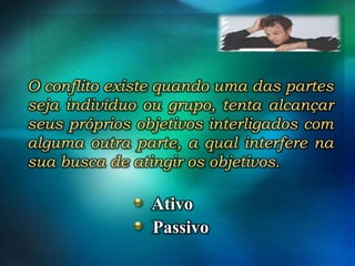 O conflito existe quando uma das partes
seja indivíduo ou grupo, tenta alcançar
seus próprios objetivos interligados com
alguma outra parte, a qual interfere na
sua busca de atingir os objetivos.

Ativo
Passivo

 