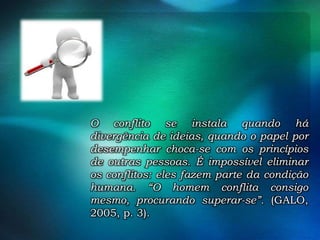 O conflito se instala quando há
divergência de ideias, quando o papel por
desempenhar choca-se com os princípios
de outras pessoas. É impossível eliminar
os conflitos: eles fazem parte da condição
humana. “O homem conflita consigo
mesmo, procurando superar-se”. (GALO,
2005, p. 3).

 