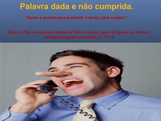 Ministério Casados em Cristo
Palavra dada e não cumprida.
“Quem é pronto para prometer é tardio para cumprir.”
Quem é fiel no mínimo, também é fiel no muito; quem é injusto no mínimo,
também é injusto no muito. Lc 16:10
 