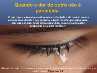 Ministério Casados em Cristo
Quando a dor do outro não é
percebida.
“O que mais me fere é que estou toda arrebentada e ele nem ao menos
percebe isso, devido o seu egoísmo, e tento mostrar que estou triste,
mas não consigo, então choro escondida, já que ele tem tantos
problemas seus para resolver.”
Não atente cada um para o que é propriamente seu, mas cada qual também para o que
é dos outros. Filipenses 2:4
 
