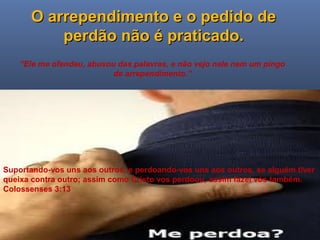 Ministério Casados em Cristo
O arrependimento e o pedido deO arrependimento e o pedido de
perdão não é praticado.perdão não é praticado.
“Ele me ofendeu, abusou das palavras, e não vejo nele nem um pingo
de arrependimento.”
Suportando-vos uns aos outros, e perdoando-vos uns aos outros, se alguém tiver
queixa contra outro; assim como Cristo vos perdoou, assim fazei vós também.
Colossenses 3:13
 