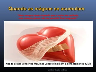 Ministério Casados em Cristo
Quando as mágoas se acumulamQuando as mágoas se acumulam
“Nem sempre posso impedir que o outro me maltrate,
mas sempre posso não me permitir ficar magoado”
Não te deixes vencer do mal, mas vence o mal com o bem. Romanos 12:21
 