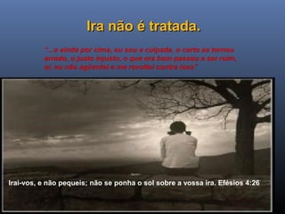 Ministério Casados em Cristo
Ira não é tratada.Ira não é tratada.
“...e ainda por cima, eu sou a culpada, o certo se tornou
errado, o justo injusto, o que era bom passou a ser ruim,
aí, eu não agüentei e me revoltei contra isso”
Irai-vos, e não pequeis; não se ponha o sol sobre a vossa ira. Efésios 4:26
 