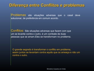 Ministério Casados em Cristo
Diferença entre Conflitos e problemasDiferença entre Conflitos e problemas
Problemas são situações adversas que o casal deve
solucionar, de preferência em comum acordo.
Conflitos: São situações adversas que fazem com que
um se levante contra o outro, é um combate de duas
pessoas que se amam.Eles se transformam no problema.
O grande segredo é transformar o conflito em problema,
assim juntos se levantam contra aquilo que os ameaça e não um
contra o outro.
 