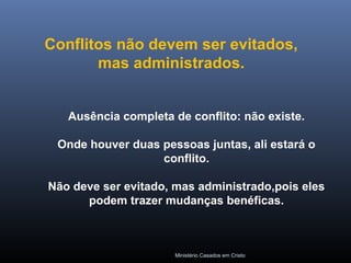 Ministério Casados em Cristo
Ausência completa de conflito: não existe.
Onde houver duas pessoas juntas, ali estará o
conflito.
Não deve ser evitado, mas administrado,pois eles
podem trazer mudanças benéficas.
Conflitos não devem ser evitados,
mas administrados.
 
