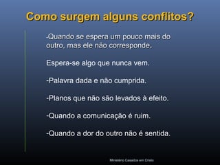 Ministério Casados em Cristo
Como surgem alguns conflitos?Como surgem alguns conflitos?
-Quando se espera um pouco mais doQuando se espera um pouco mais do
outro, mas ele não correspondeoutro, mas ele não corresponde..
Espera-se algo que nunca vem.
-Palavra dada e não cumprida.
-Planos que não são levados à efeito.
-Quando a comunicação é ruim.
-Quando a dor do outro não é sentida.
 