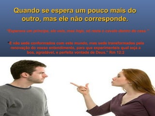 Ministério Casados em Cristo
Quando se espera um pouco mais doQuando se espera um pouco mais do
outro, mas ele não corresponde.outro, mas ele não corresponde.
“E não sede conformados com este mundo, mas sede transformados pela
renovação do vosso entendimento, para que experimenteis qual seja a
boa, agradável, e perfeita vontade de Deus.” Rm 12:2
“Esperava um príncipe, ele veio, mas hoje, só resta o cavalo dentro de casa.”
 